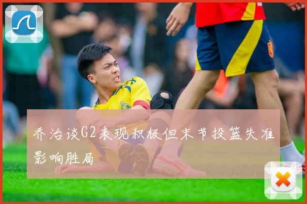 乔治谈G2表现积极但末节投篮失准影响胜局
