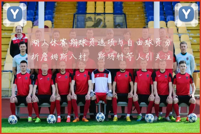 湖人休赛期球员选项与自由球员分析詹姆斯八村塁斯玛特等人引关注
