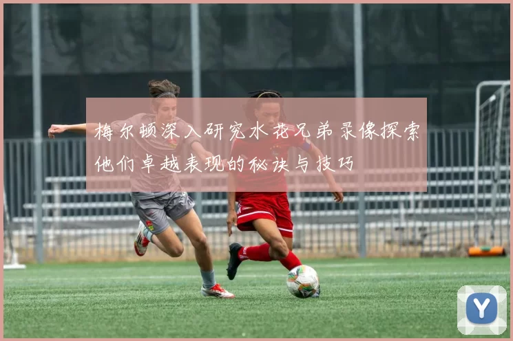 梅尔顿深入研究水花兄弟录像探索他们卓越表现的秘诀与技巧