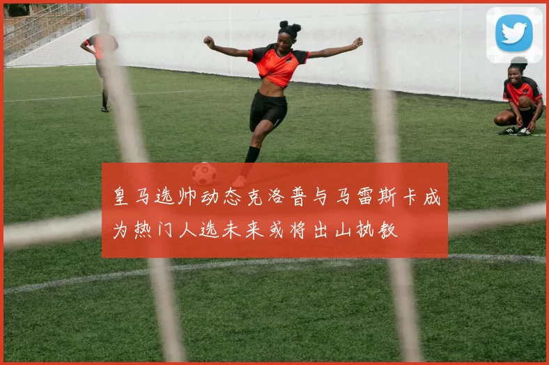 皇马选帅动态克洛普与马雷斯卡成为热门人选未来或将出山执教