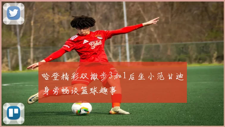 哈登精彩双撤步3加1后坐小范甘迪身旁畅谈篮球趣事