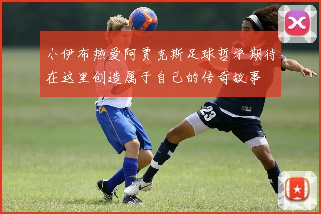小伊布热爱阿贾克斯足球哲学期待在这里创造属于自己的传奇故事