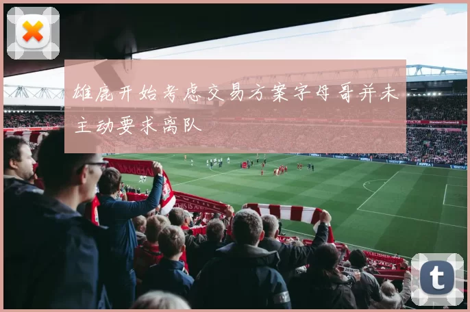 雄鹿开始考虑交易方案字母哥并未主动要求离队